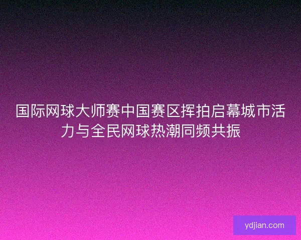 国际网球大师赛中国赛区挥拍启幕城市活力与全民网球热潮同频共振