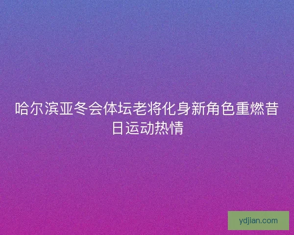 哈尔滨亚冬会体坛老将化身新角色重燃昔日运动热情