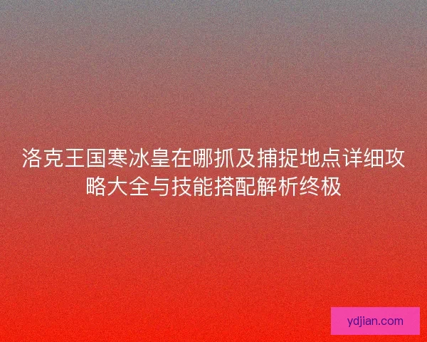 洛克王国寒冰皇在哪抓及捕捉地点详细攻略大全与技能搭配解析终极
