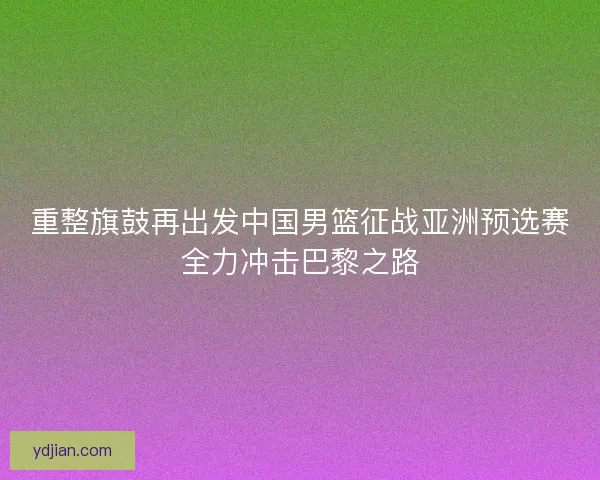 重整旗鼓再出发中国男篮征战亚洲预选赛全力冲击巴黎之路