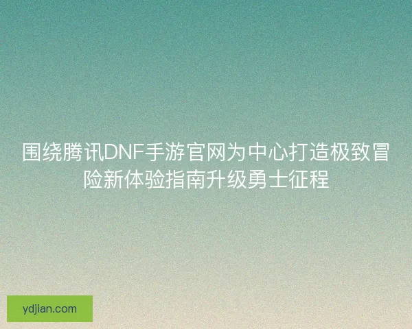 围绕腾讯DNF手游官网为中心打造极致冒险新体验指南升级勇士征程