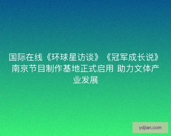 国际在线《环球星访谈》《冠军成长说》南京节目制作基地正式启用 助力文体产业发展