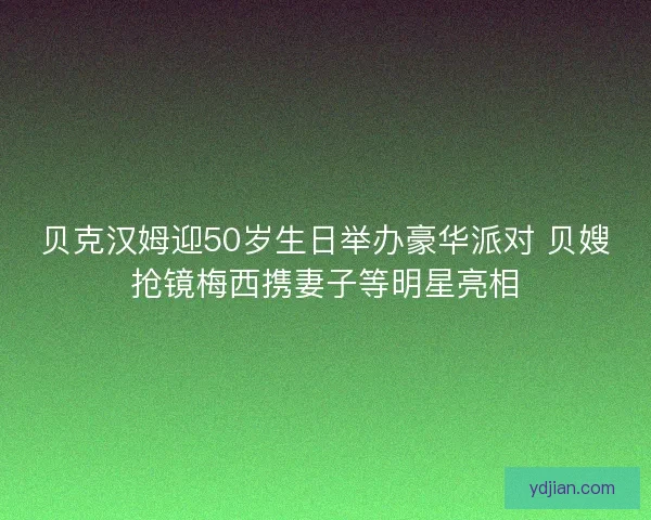 贝克汉姆迎50岁生日举办豪华派对 贝嫂抢镜梅西携妻子等明星亮相